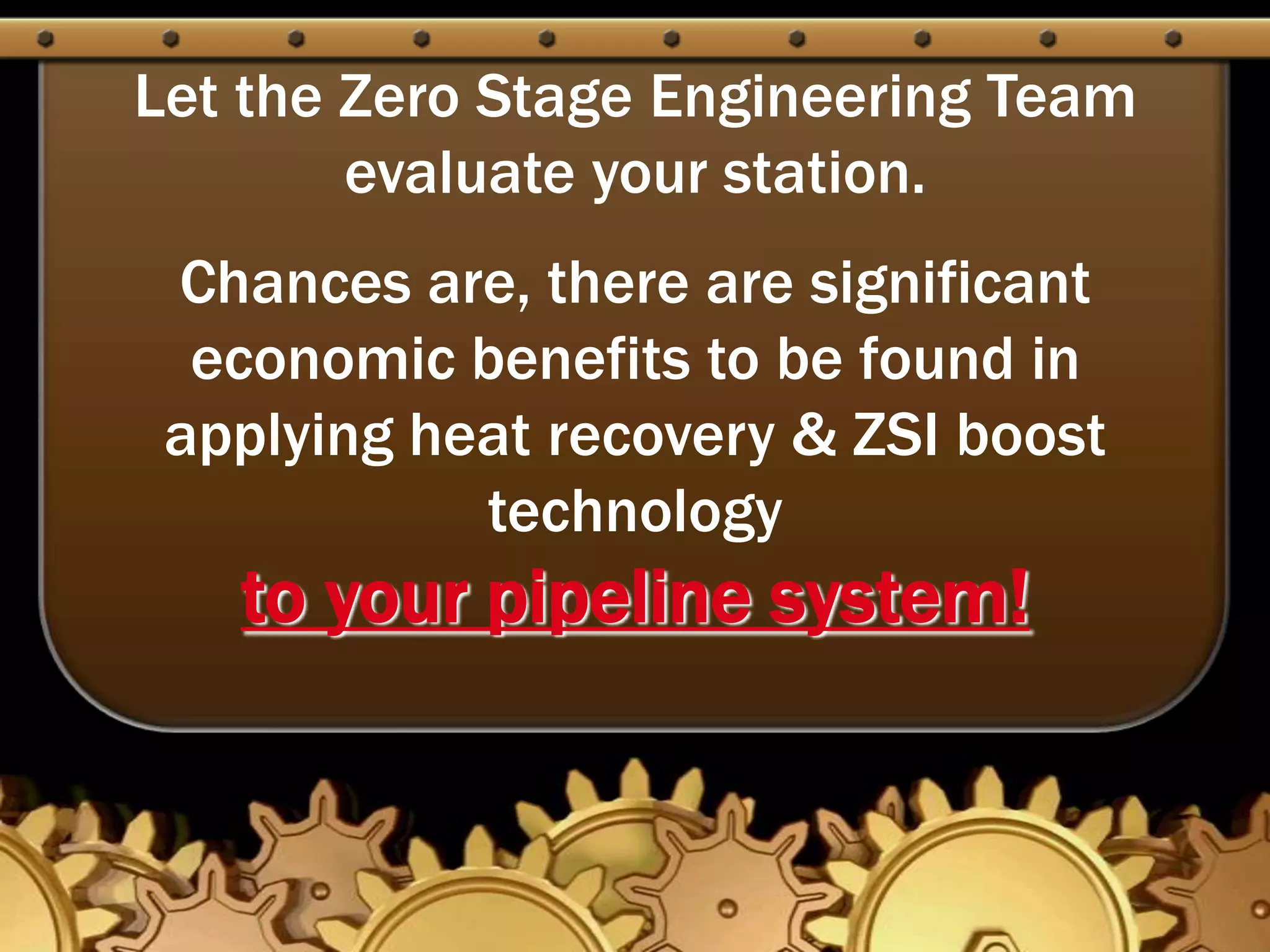 Let the Zero Stage Engineering Team evaluate your station.  Chances are, there are significant economic benefits to be found in applying heat recovery & ZSI boost technology to your pipeline system!