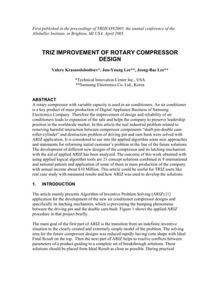First published in the proceedings of TRIZCON2005, the annual conference of the
Altshuller Institute, in Brighton, MI USA, April 2005.



     TRIZ IMPROVEMENT OF ROTARY COMPRESSOR
                     DESIGN
           Valery Krasnoslobodtsev*, Jun-Young Lee**, Jeong-Bae Lee**

                         *Technical Innovation Center Inc., USA
                         **Samsung Electronics Co. Ltd., Korea


ABSTRACT
A rotary compressor with variable capacity is used in air conditioners. An air conditioner
is a key product of mass production of Digital Appliance Business of Samsung
Electronics Company. Therefore the improvement of design and reliability of air
conditioners leads to expansion of the sale and helps the company to preserve leadership
position in the worldwide market. In this article the real industrial problem related to
removing harmful interaction between compressor components “shaft-pin-double cam-
roller-cylinder” and destruction problem of driving pin and cam bush were solved with
ARIZ application. It is considered to use into the applied algorithm some new approaches
and statements for reforming initial customer’s problem in the line of the future solutions.
The development of different new designs of the compressor and its latching mechanism
with the aid of applied ARIZ has been analyzed. The outcome of this work obtained with
using applied logical algorithm tools are 21 concept solutions combined in 9 international
and national patents and application of some of them in mass production of the company
with annual income about $10 Million. This article could be useful for TRIZ users like
real case study with measured results and how ARIZ was used to develop the solutions.

1.   INTRODUCTION

The article mainly presents Algorithm of Inventive Problem Solving (ARIZ) [1]
application for the development of the new air conditioner compressor designs and
specifically its latching mechanism, which is preventing the bumping phenomena
between the driving pin and the double cam-bush. Figure 1 shows the applied ARIZ
procedure in that project briefly.

The main goal of the first part of ARIZ is the transition from an indefinite inventive
situation to the clearly created and extremely simple model of the problem. The solving
area for the future compressor designs was reduced rapidly having cone shape with Ideal
Final Result on the top. Then the next part of ARIZ helps to resolve conflicts between
parameters of a product guiding to a complete set of breakthrough solutions. These
solutions should be placed from Ideal Result as close as possible. During practical
 