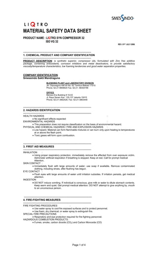 MATERIAL SAFETY DATA SHEET
PRODUCT NAME : LIQTRO SYN COMPRESSOR 32
              ISO VG 32
                                                                                             REV. 01ST JULY 2006


-------------------------------------------------------------------------------
1. CHEMICAL PRODUCT AND COMPANY IDENTIFICATION
-------------------------------------------------------------------------------
PRODUCT DESCRIPTION: is synthetic superior, compressor oils, formulated with Zinc free additive
package, containing antioxidants, corrosion inhibitors and metal deactivators, to provide satisfactory
viscosity/temperature characteristics, low foaming tendencies and good water separation properties.


COMPANY IDENTIFICATION:
Smessindo Sakti Mandraguna
                           BLENDING PLANT and LABORATORY DIVISION
                           Jln. Diponegoro KM 40 No. 62 Tambun-Bekasi 17510
                           Phone. 62-21 8808620 Fax. 62-21- 88354786

                           OFFICE
                           Menara Era Building # 10-03
                           Jl. Raya Senen Kav. 135-137 Jakarta 10410
                           Phone. 62-21-3862426, Fax: 62-21-3863448


-------------------------------------------------------------------------------
2. HAZARDS IDENTIFICATION
-------------------------------------------------------------------------------
HEALTH HAZARDS                                                                  :
      • No significant effects expected
ENVIRONMENTAL HAZARDS                                                           :
      • This preparation does not require classification on the basis of environmental hazard.
PHYSICAL AND CHEMICAL HAZARDS / FIRE AND EXPLOSION HAZARDS                      :
      • Low hazard. Material can form flammable mixtures or can burn only upon heating to temperatures
        at or above the flash point.
      • Toxic gases will form upon combustion.


-------------------------------------------------------------------------------
3. FIRST AID MEASURES
-------------------------------------------------------------------------------
INHALATION       :
       • Using proper respiratory protection, immediately remove the affected from over exposure victim.
         Administer artificial respiration if breathing is stopped. Keep at rest. Call for prompt medical
         Attention.
SKIN CONTACT :
       • Immediately flush with large amounts of water; use soap if available. Remove contaminated
         clothing, including shoes, after flushing has begun.
EYE CONTACT :
       • Flush eyes with large amounts of water until irritation subsides. If irritation persists, get medical
         attention.
INGESTION        :
       • DO NOT induce vomiting. If individual is conscious, give milk or water to dilute stomach contents.
         Keep warm and quiet. Get prompt medical attention. DO NOT attempt to give anything by ,mouth
         to an unconscious person.


 -------------------------------------------------------------------------------
4. FIRE-FIGHTING MEASURES
-------------------------------------------------------------------------------
FIRE FIGHTING PROCEDURES                    :
        • Use water spray to cool fire exposed surfaces and to protect personnel.
        • Use foam, dry chemical, or water spray to extinguish fire.
SPECIAL FIRE PRECAUTIONS            :
        • Respiratory and eye protection required for fire fighting personnel.
HAZARDOUS COMBUSTION PRODUCTS :
        • Fumes, smoke, carbon dioxide (CO2) and Carbon Monoxide (CO)




                                                         Page 1 of 4
 