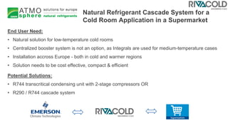 Natural Refrigerant Cascade System for a
Cold Room Application in a Supermarket
End User Need:
• Natural solution for low-temperature cold rooms
• Centralized booster system is not an option, as Integrals are used for medium-temperature cases
• Installation accross Europe - both in cold and warmer regions
• Solution needs to be cost effective, compact & efficient
Potential Solutions:
• R744 transcritical condensing unit with 2-stage compressors OR
• R290 / R744 cascade system
 