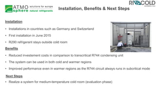 Installation, Benefits & Next Steps
• Installations in countries such as Germany and Switzerland
• First installation in June 2015
• R290 refrigerant stays outside cold room
• Reduced investement costs in comparison to transcritical R744 condensing unit
• The system can be used in both cold and warmer regions
• Improved performance even in warmer regions as the R744 circuit always runs in subcritical mode
• Realize a system for medium-temperature cold room (evaluation phase)
Installation
Benefits
Next Steps
 