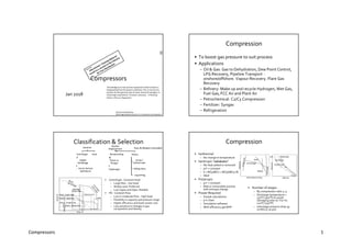 Compressors 1
Compressors
Jan 2018
RecommendedReading
GPSA Engg Databook, Section 13, Compressorsand Expanders
“Knowledge as to how process equipment really functions is
disappearing from the process industries.This is not only my
opinion,but the general view of senior technical managers, in
many large corporations”,Norman Lieberman, ‘A Working
Guide to Process Equipment’
Compression
• To boost gas pressure to suit process
• Applications
– Oil & Gas: Gas to Dehydration, Dew Point Control,
LPG Recovery, Pipeline Transport -
onshore/offshore. Vapour Recovery. Flare Gas
Recovery
– Refinery: Make up and recycle Hydrogen, Wet Gas,
Fuel Gas, FCC Air and Plant Air
– Petrochemical: C2/C3 Compression
– Fertilizer: Syngas
– Refrigeration
Classification & Selection
Dynamic
Centrifugal
Single/
Multistage
Horiz/ Vertical
Split Barrel
Axial
Positive
Displacement
Reciprocating
Piston or
Plunger
Diaphragm
Rotary
Screw /
Helical Lobe
Sliding Vane
Liquid Ring
• Centrifugal - Constant head
– Large flow ~ low head
– Widely used. Preferred
– Low Capex and Opex. Reliable
• PD - Constant Flow
– Low or moderate flow ~ high head
– Flexibility in capacity and pressure range
– Higher efficiency and lower power cost
– Less sensitive to changes in gas
composition and density
Centrifugal
Single Stage
Rotary Screw
Axial
Flow 
Head

Recip - Single Stage
Rotary - Liquid Ring
Rotary - Straight Lobe
Rotary - Sliding Vane
Fans & Blowers Excluded
Compression
• Isothermal
– No change in temperature
• Isentropic “adiabatic”
– No heat added or removed
– pvk = constant
– k = MCp/MCv = MCp/(MCp-R)
– Ideal
• Polytropic
– pvn = constant
– Real or irreversible process
with entropy change
• Power Required
– Simple calculations
– p-h chart
– Simulation software
– With efficiency get BHP
• Number of stages
– By compression ratio 3~4
– Discharge temperature <
150°C (300°F) to avoid
damaging lube oil. For H2
120°C (250°F)
– Interstage pressure drop 35-
70 kPa (5-10 psi)
Volume
v1,p1
p2
Isothermal
Isentropic
Polytropic
Pressure
Centrifugal
Recip
Axial
Inlet Volume Flow
Pressure
 