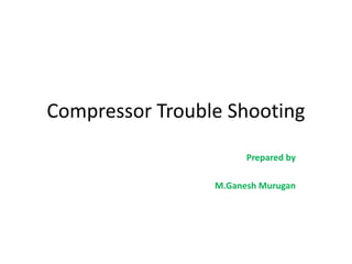 Compressor Trouble Shooting
Prepared by
M.Ganesh Murugan
 