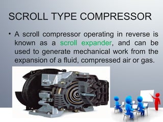 SCROLL TYPE COMPRESSOR
• A scroll compressor operating in reverse is
known as a scroll expander, and can be
used to generate mechanical work from the
expansion of a fluid, compressed air or gas.
 
