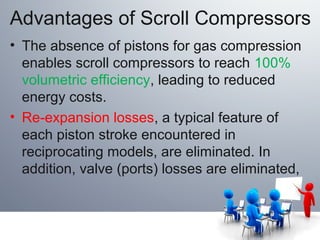 Advantages of Scroll Compressors
• The absence of pistons for gas compression
enables scroll compressors to reach 100%
volumetric efficiency, leading to reduced
energy costs.
• Re-expansion losses, a typical feature of
each piston stroke encountered in
reciprocating models, are eliminated. In
addition, valve (ports) losses are eliminated,
 