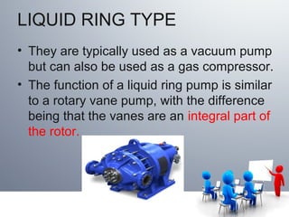 LIQUID RING TYPE
• They are typically used as a vacuum pump
but can also be used as a gas compressor.
• The function of a liquid ring pump is similar
to a rotary vane pump, with the difference
being that the vanes are an integral part of
the rotor.
 