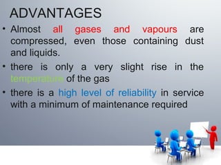 ADVANTAGES
• Almost all gases and vapours are
compressed, even those containing dust
and liquids.
• there is only a very slight rise in the
temperature of the gas
• there is a high level of reliability in service
with a minimum of maintenance required
 