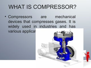 WHAT IS COMPRESSOR?
• Compressors are mechanical
devices that compresses gases. It is
widely used in industries and has
various applications
 