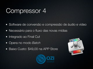 Compressor 4
Software de conversão e compressão de áudio e vídeo
Necessário para o ﬂuxo das novas mídias
Integrado ao Final Cut
Opera no modo Batch
Baixo Custo: $49,00 na APP Store
 