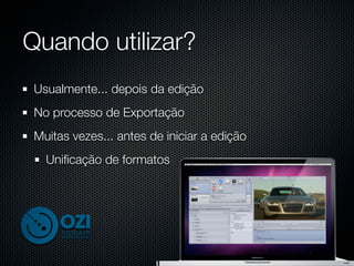 Quando utilizar?
 Usualmente... depois da edição
 No processo de Exportação
 Muitas vezes... antes de iniciar a edição
   Uniﬁcação de formatos
 