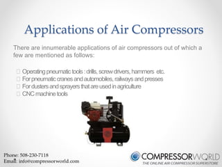Applications of Air Compressors 
There are innumerable applications of air compressors out of which a 
few are mentioned as follows: 
Operating pneumatic tools : drills, screw drivers, hammers etc. 
For pneumatic cranes and automobiles, railways and presses 
For dusters and sprayers that are used in agriculture 
CNC machine tools 
 
