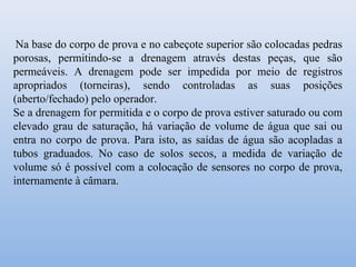 Na base do corpo de prova e no cabeçote superior são colocadas pedras
porosas, permitindo-se a drenagem através destas peças, que são
permeáveis. A drenagem pode ser impedida por meio de registros
apropriados (torneiras), sendo controladas as suas posições
(aberto/fechado) pelo operador.
Se a drenagem for permitida e o corpo de prova estiver saturado ou com
elevado grau de saturação, há variação de volume de água que sai ou
entra no corpo de prova. Para isto, as saídas de água são acopladas a
tubos graduados. No caso de solos secos, a medida de variação de
volume só é possível com a colocação de sensores no corpo de prova,
internamente à câmara.
 