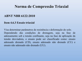 Norma de Compressão Triaxial
Item 4.6.3 Ensaio triaxial
Visa determinar parâmetros de resistência e deformação do solo.
Dependendo das condições de drenagem, seja na fase de
adensamento sob a tensão confinante, seja na fase de aplicação da
tensão desviadora, o ensaio pode ser classificado como: ensaio
adensado drenado (CD), ensaio adensado não drenado (CU) e
ensaio não adensado não drenado (UU).
ABNT NBR 6122:2010
 