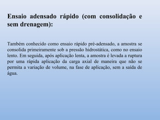 Ensaio adensado rápido (com consolidação e
sem drenagem):
Também conhecido como ensaio rápido pré-adensado, a amostra se
consolida primeiramente sob a pressão hidrostática, como no ensaio
lento. Em seguida, após aplicação lenta, a amostra é levada a ruptura
por uma rápida aplicação da carga axial de maneira que não se
permita a variação de volume, na fase de aplicação, sem a saída de
água.
 
