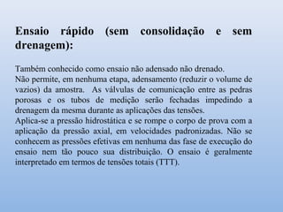 Ensaio rápido (sem consolidação e sem
drenagem):
Também conhecido como ensaio não adensado não drenado.
Não permite, em nenhuma etapa, adensamento (reduzir o volume de
vazios) da amostra. As válvulas de comunicação entre as pedras
porosas e os tubos de medição serão fechadas impedindo a
drenagem da mesma durante as aplicações das tensões.
Aplica-se a pressão hidrostática e se rompe o corpo de prova com a
aplicação da pressão axial, em velocidades padronizadas. Não se
conhecem as pressões efetivas em nenhuma das fase de execução do
ensaio nem tão pouco sua distribuição. O ensaio é geralmente
interpretado em termos de tensões totais (TTT).
 