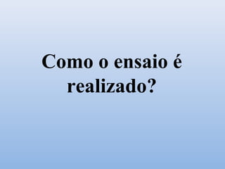 Como o ensaio é
realizado?
 