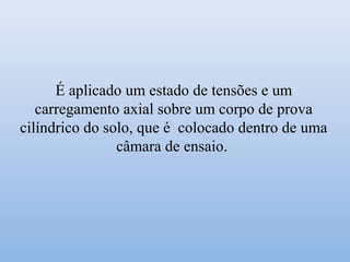 É aplicado um estado de tensões e um
carregamento axial sobre um corpo de prova
cilíndrico do solo, que é colocado dentro de uma
câmara de ensaio.
 