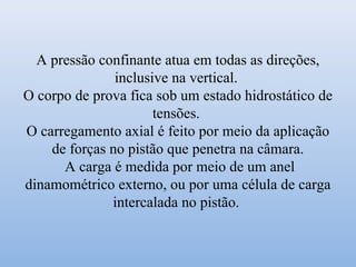 A pressão confinante atua em todas as direções,
inclusive na vertical.
O corpo de prova fica sob um estado hidrostático de
tensões.
O carregamento axial é feito por meio da aplicação
de forças no pistão que penetra na câmara.
A carga é medida por meio de um anel
dinamométrico externo, ou por uma célula de carga
intercalada no pistão.
 