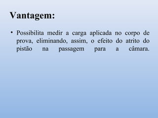 Vantagem:
• Possibilita medir a carga aplicada no corpo de
prova, eliminando, assim, o efeito do atrito do
pistão na passagem para a câmara.
 