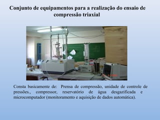 Conjunto de equipamentos para a realização do ensaio de
compressão triaxial
Consta basicamente de: Prensa de compressão, unidade de controle de
pressões., compressor, reservatório de água desgazificada e
microcomputador (monitoramento e aquisição de dados automática).
 