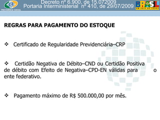 Decreto nº 6.900, de 15.072009 Portaria Interministerial  nº 410, de 29/07/2009 REGRAS PARA PAGAMENTO DO ESTOQUE Certificado de Regularidade Previdenciária–CRP  Certidão Negativa de Débito–CND ou Certidão Positiva  de débito com Efeito de Negativa–CPD-EN válidas para  o ente federativo. Pagamento máximo de R$ 500.000,00 por mês. 