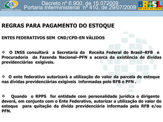 Decreto nº 6.900, de 15.072009 Portaria Interministerial  nº 410, de 29/07/2009 REGRAS PARA PAGAMENTO DO ESTOQUE  ENTES FEDERATIVOS SEM  CND/CPD-EN VÁLIDOS O INSS consultará  a Secretaria da  Receita Federal do Brasil–RFB  e  Procuradoria  da Fazenda Nacional–PFN a acerca da existência de dívidas previdenciárias  exigíveis. O ente federativo autorizará a utilização do valor da parcela de estoque  nas dívidas previdenciárias exigíveis  informadas pelo RFB e PFN . Quando  o RPPS  for entidade com personalidade jurídica o dirigente  deverá, em conjunto com o Ente Federativo, autorizar a utilização do valor do estoque  para quitação da dívida previdenciária informada pela RFB e/ou PFN. 