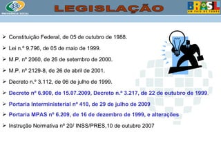 Constituição Federal, de 05 de outubro de 1988. Lei n.º 9.796, de 05 de maio de 1999. M.P. nº 2060, de 26 de setembro de 2000. M.P. nº 2129-8, de 26 de abril de 2001. Decreto n.º 3.112, de 06 de julho de 1999. Decreto nº 6.900, de 15.07.2009, Decreto n.º 3.217, de 22 de outubro de 1999 . Portaria Interministerial nº 410, de 29 de julho de 2009 Portaria MPAS nº 6.209, de 16 de dezembro de 1999, e alterações Instrução Normativa nº 20/ INSS/PRES,10 de outubro 2007  LEGISLAÇÃO 