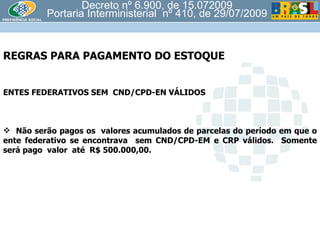 Decreto nº 6.900, de 15.072009 Portaria Interministerial  nº 410, de 29/07/2009 REGRAS PARA PAGAMENTO DO ESTOQUE  ENTES FEDERATIVOS SEM  CND/CPD-EN VÁLIDOS Não serão pagos os  valores acumulados de parcelas do período em que o ente federativo se encontrava  sem CND/CPD-EM e CRP válidos.  Somente será pago  valor  até  R$ 500.000,00. 