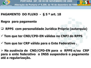 PORTARIA  287, DE 05 DE NOVEMBRO DE 2009 Alteração da Portaria nº 6.209, de 16 de dezembro de 1999 PAGAMENTO  DO FLUXO  -  § 5 º art. 18 Regra  para pagamento RPPS  com personalidade Jurídica Própria (autarquia) Tem que ter CND/CPD-EN válidas no CNPJ do RPPS Tem que ter CRP válido para o Ente Federativo . Na ausência de  CND/CPD-EN para  o  RPPS e/ou  CRP  para o ente federativo  o INSS suspenderá o pagamento  até a regularização.  