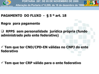 PORTARIA  287, DE 05 DE NOVEMBRO DE 2009 Alteração da Portaria nº 6.209, de 16 de dezembro de 1999 PAGAMENTO  DO FLUXO  -  § 5 º art. 18 Regra  para pagamento RPPS  sem personalidade  jurídica própria (fundo administrado pelo ente federativo) Tem que ter CND/CPD-EN válidas no CNPJ do ente federativo Tem que ter CRP válido para o ente federativo  