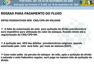 PORTARIA  287, DE 05 DE NOVEMBRO DE 2009 Alteração da Portaria nº 6.209, de 16 de dezembro de 1999 REGRAS PARA PAGAMENTO DO FLUXO ENTES FEDERATIVOS SEM  CND/CPD-EN VÁLIDOS A falta de autorização do ente  para quitação da dívida previdenciária  será impeditivo para utilização do valor do estoque, ficando retido até a regularização da CND/CPD-EN . A quitação das  GPS dos débitos  previdenciários exigíveis, quando autorizado pelo  ente  será feita  por meio do sistema SIAFI. Caso reste saldo  da parcela de estoque  do mês, após a quitação da dívida  e estando o ente federativo regular, será pago no mesmo mês da quitação da dívida. 
