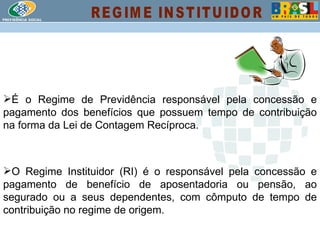 É o Regime de Previdência responsável pela concessão e pagamento dos benefícios que possuem tempo de contribuição na forma da Lei de Contagem Recíproca. O Regime Instituidor (RI) é o responsável pela concessão e pagamento de benefício de aposentadoria ou pensão, ao segurado ou a seus dependentes, com cômputo de tempo de contribuição no regime de origem. REGIME INSTITUIDOR 