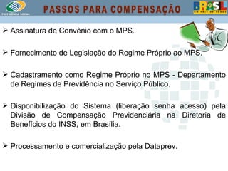 Assinatura de Convênio com o MPS. Fornecimento de Legislação do Regime Próprio ao MPS. Cadastramento como Regime Próprio no MPS - Departamento de Regimes de Previdência no Serviço Público. Disponibilização do Sistema (liberação senha acesso) pela Divisão de Compensação Previdenciária na Diretoria de Benefícios do INSS, em Brasília. Processamento e comercialização pela Dataprev. PASSOS PARA COMPENSAÇÃO 
