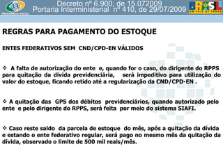 Decreto nº 6.900, de 15.072009 Portaria Interministerial  nº 410, de 29/07/2009 REGRAS PARA PAGAMENTO DO ESTOQUE  ENTES FEDERATIVOS SEM  CND/CPD-EN VÁLIDOS A falta de autorização do ente  e, quando for o caso, do dirigente do RPPS  para quitação da dívida previdenciária,  será impeditivo para utilização do valor do estoque, ficando retido até a regularização da CND/CPD-EN . A quitação das  GPS dos débitos  previdenciários, quando autorizado pelo  ente  e pelo dirigente do RPPS, será feita  por meio do sistema SIAFI. Caso reste saldo  da parcela de estoque  do mês, após a quitação da dívida  e estando o ente federativo regular, será pago no mesmo mês da quitação da dívida, observado o limite de 500 mil reais/mês. 