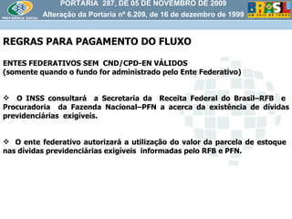 PORTARIA  287, DE 05 DE NOVEMBRO DE 2009 Alteração da Portaria nº 6.209, de 16 de dezembro de 1999 REGRAS PARA PAGAMENTO DO FLUXO  ENTES FEDERATIVOS SEM  CND/CPD-EN VÁLIDOS (somente quando o fundo for administrado pelo Ente Federativo) O INSS consultará  a Secretaria da  Receita Federal do Brasil–RFB  e  Procuradoria  da Fazenda Nacional–PFN a acerca da existência de dívidas previdenciárias  exigíveis. O ente federativo autorizará a utilização do valor da parcela de estoque  nas dívidas previdenciárias exigíveis  informadas pelo RFB e PFN.  