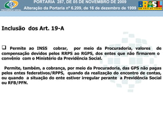 PORTARIA  287, DE 05 DE NOVEMBRO DE 2009 Alteração da Portaria nº 6.209, de 16 de dezembro de 1999 Inclusão  dos Art. 19-A Permite ao INSS  cobrar,  por meio da Procuradoria, valores  de compensação devidos pelos RRPS ao RGPS, dos entes que não firmarem o  convênio  com o Ministério da Previdência Social.  Permite, também, a cobrança, por meio da Procuradoria, das GPS não pagas pelos entes federativos/RPPS,  quando da realização do encontro de contas, ou quando  a situação do ente estiver irregular perante  a Previdência Social ou RFB/PFN.  