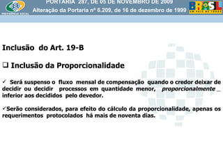 PORTARIA  287, DE 05 DE NOVEMBRO DE 2009 Alteração da Portaria nº 6.209, de 16 de dezembro de 1999 Inclusão  do Art. 19-B Inclusão da Proporcionalidade Será suspenso o  fluxo  mensal de compensação  quando o credor deixar de decidir ou decidir  processos em quantidade menor,  proporcionalmente   inferior aos decididos  pelo devedor. Serão considerados, para efeito do cálculo da proporcionalidade, apenas os requerimentos  protocolados  há mais de noventa dias. 