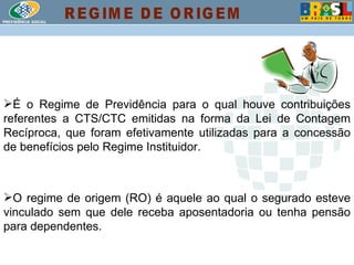 É o Regime de Previdência para o qual houve contribuições referentes a CTS/CTC emitidas na forma da Lei de Contagem Recíproca, que foram efetivamente utilizadas para a concessão de benefícios pelo Regime Instituidor. O regime de origem (RO) é aquele ao qual o segurado esteve vinculado sem que dele receba aposentadoria ou tenha pensão para dependentes. REGIME DE ORIGEM 