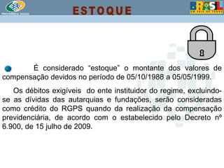 É considerado “estoque” o montante dos valores de compensação devidos no período de 05/10/1988 a 05/05/1999. Os débitos exigíveis  do ente instituidor do regime, excluindo-se as dívidas das autarquias e fundações, serão consideradas como crédito do RGPS quando da realização da compensação previdenciária, de acordo com o estabelecido pelo Decreto nº 6.900, de 15 julho de 2009. ESTOQUE 