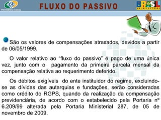 São os valores de compensações atrasados, devidos a partir de 06/05/1999.  O valor relativo ao “fluxo do passivo” é pago de uma única vez, junto com o  pagamento da primeira parcela mensal da compensação relativa ao requerimento deferido.  Os débitos exigíveis  do ente instituidor do regime, excluindo-se as dívidas das autarquias e fundações, serão consideradas como crédito do RGPS, quando da realização da compensação previdenciária, de acordo com o estabelecido pela Portaria nº 6.209/99 alterada pela Portaria Ministerial 287, de 05 de novembro de 2009 .  FLUXO DO PASSIVO 
