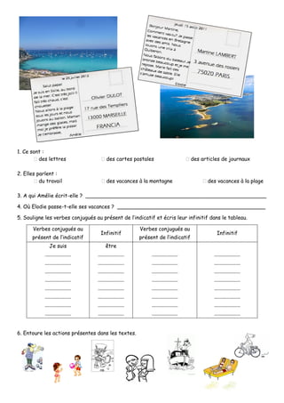 1. Ce sont :
des lettres des cartes postales des articles de journaux
2. Elles parlent :
du travail des vacances à la montagne des vacances à la plage
3. A qui Amélie écrit-elle ? _______________________________________________________
4. Où Elodie passe-t-elle ses vacances ? _____________________________________________
5. Souligne les verbes conjugués au présent de l’indicatif et écris leur infinitif dans le tableau.
Verbes conjugués au
présent de l’indicatif
Infinitif
Verbes conjugués au
présent de l’indicatif
Infinitif
Je suis
....................
....................
....................
....................
....................
....................
....................
....................
être
....................
....................
....................
....................
....................
....................
....................
....................
....................
....................
....................
....................
....................
....................
....................
....................
....................
....................
....................
....................
....................
....................
....................
....................
....................
....................
6. Entoure les actions présentes dans les textes.