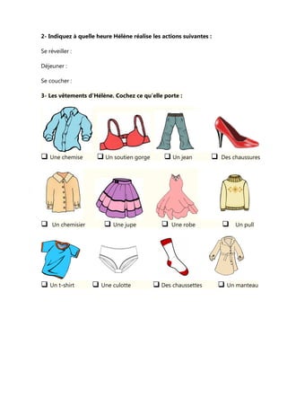 2- Indiquez à quelle heure Hélène réalise les actions suivantes :
Se réveiller :
Déjeuner :
Se coucher :
3- Les vêtements d’Hélène. Cochez ce qu’elle porte :
Une chemise Un soutien gorge Un jean Des chaussures
Un chemisier Une jupe Une robe Un pull
Un t-shirt Une culotte Des chaussettes Un manteau
 