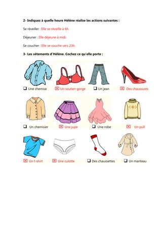 2- Indiquez à quelle heure Hélène réalise les actions suivantes :
Se réveiller : Elle se réveille à 6h.
Déjeuner : Elle déjeune à midi.
Se coucher : Elle se couche vers 23h.
3- Les vêtements d’Hélène. Cochez ce qu’elle porte :
Une chemise ⌧ Un soutien gorge Un jean ⌧ Des chaussures
Un chemisier ⌧ Une jupe Une robe ⌧ Un pull
⌧ Un t-shirt ⌧ Une culotte Des chaussettes Un manteau
 