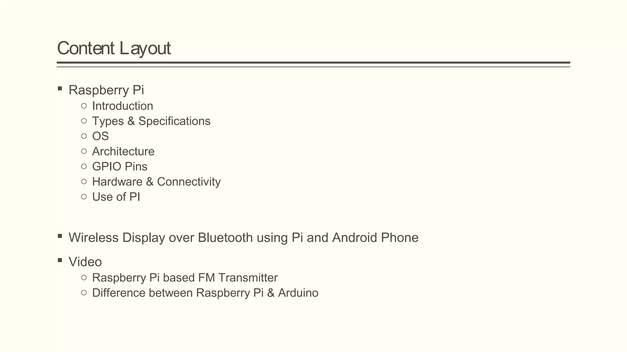 Content Layout
 Raspberry Pi
o Introduction
o Types & Specifications
o OS
o Architecture
o GPIO Pins
o Hardware & Connectivity
o Use of PI
 Wireless Display over Bluetooth using Pi and Android Phone
 Video
o Raspberry Pi based FM Transmitter
o Difference between Raspberry Pi & Arduino
 
