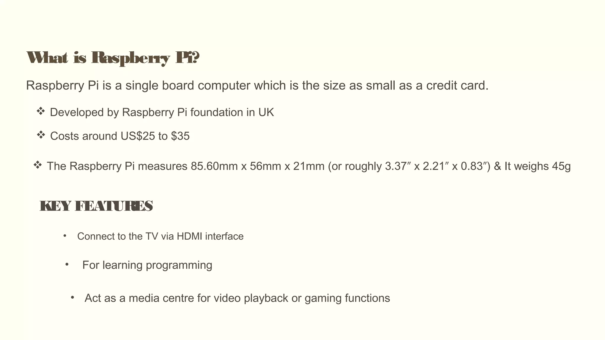 What is Raspberry Pi?
Raspberry Pi is a single board computer which is the size as small as a credit card.
 Developed by Raspberry Pi foundation in UK
 Costs around US$25 to $35
KEY FEATURES
• Connect to the TV via HDMI interface
• For learning programming
• Act as a media centre for video playback or gaming functions
 The Raspberry Pi measures 85.60mm x 56mm x 21mm (or roughly 3.37″ x 2.21″ x 0.83″) & It weighs 45g
 