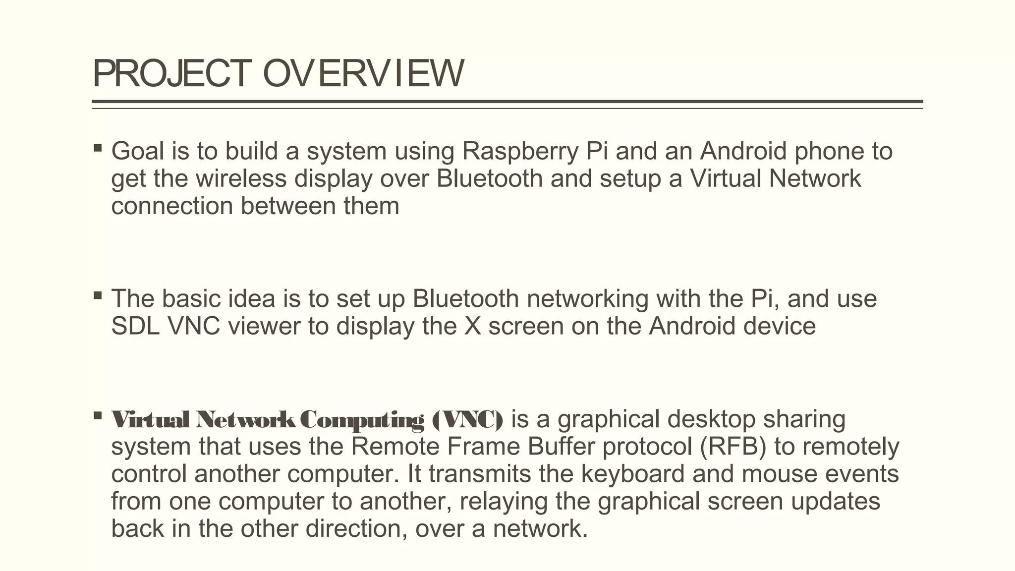 PROJECT OVERVIEW
 Goal is to build a system using Raspberry Pi and an Android phone to
get the wireless display over Bluetooth and setup a Virtual Network
connection between them
 The basic idea is to set up Bluetooth networking with the Pi, and use
SDL VNC viewer to display the X screen on the Android device
 Virtual NetworkComputing (VNC) is a graphical desktop sharing
system that uses the Remote Frame Buffer protocol (RFB) to remotely
control another computer. It transmits the keyboard and mouse events
from one computer to another, relaying the graphical screen updates
back in the other direction, over a network.
 