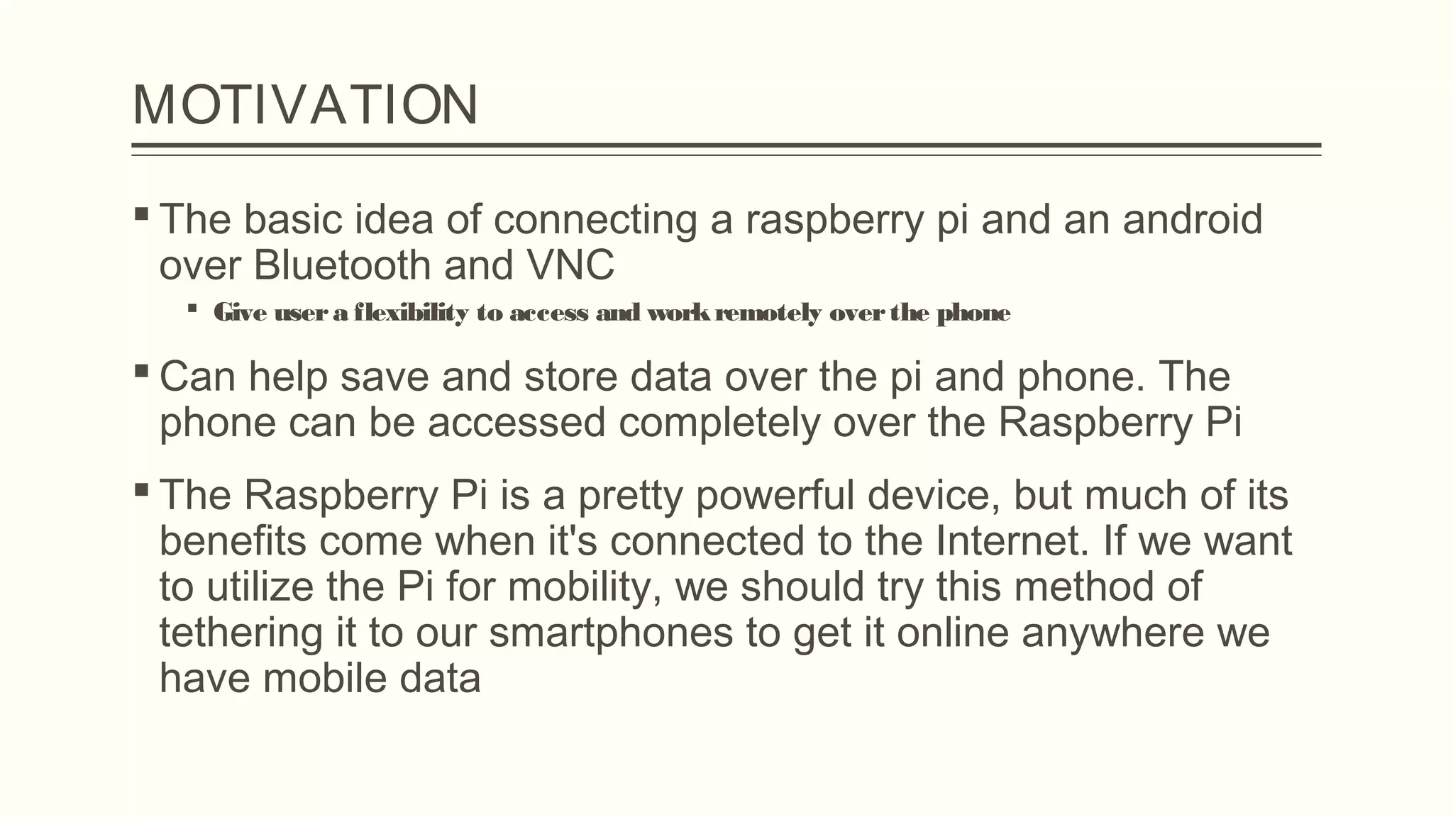 MOTIVATION
 The basic idea of connecting a raspberry pi and an android
over Bluetooth and VNC
 Give usera flexibility to access and workremotely overthe phone
 Can help save and store data over the pi and phone. The
phone can be accessed completely over the Raspberry Pi
 The Raspberry Pi is a pretty powerful device, but much of its
benefits come when it's connected to the Internet. If we want
to utilize the Pi for mobility, we should try this method of
tethering it to our smartphones to get it online anywhere we
have mobile data
 