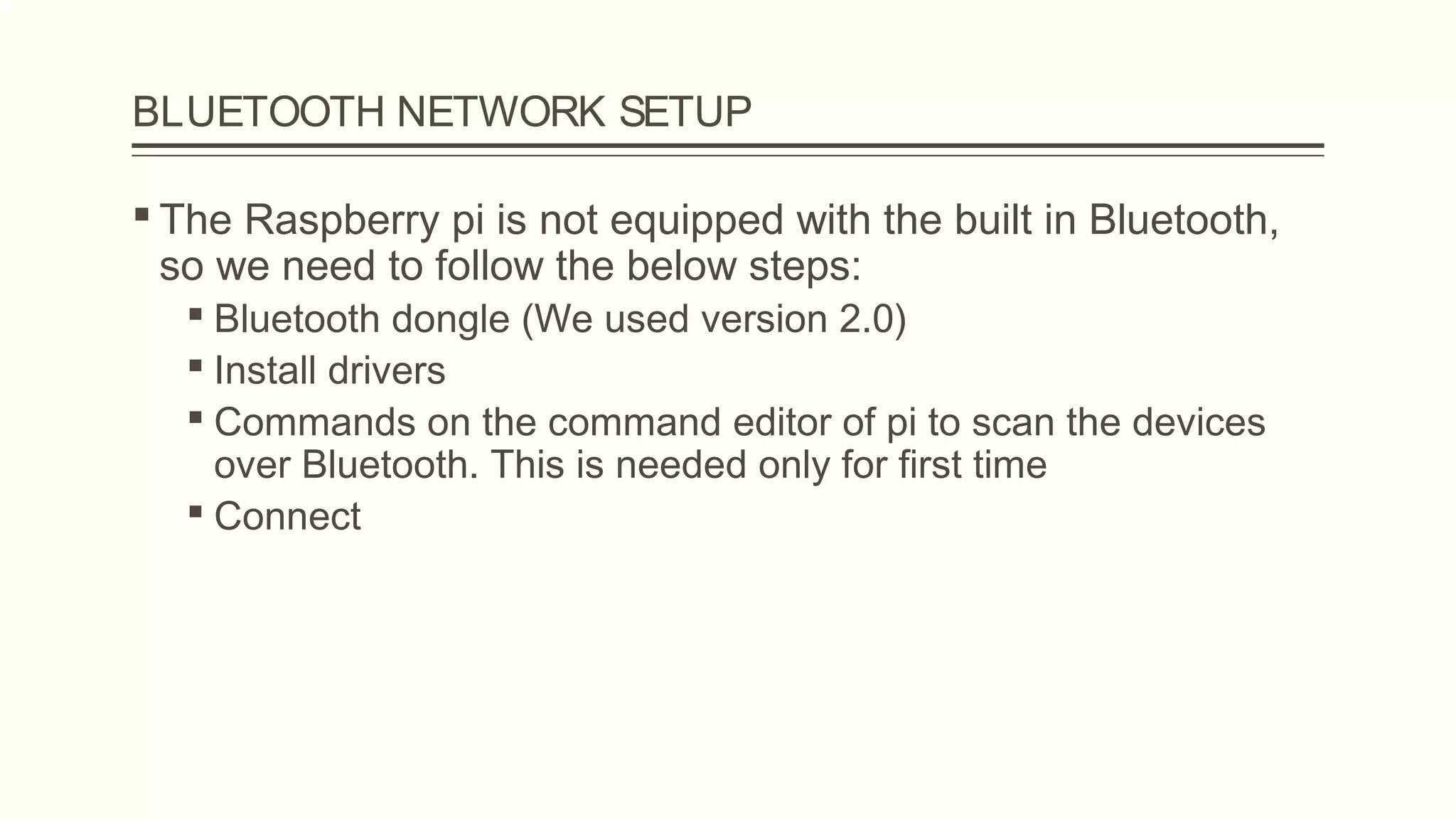 BLUETOOTH NETWORK SETUP
 The Raspberry pi is not equipped with the built in Bluetooth,
so we need to follow the below steps:
 Bluetooth dongle (We used version 2.0)
 Install drivers
 Commands on the command editor of pi to scan the devices
over Bluetooth. This is needed only for first time
 Connect
 