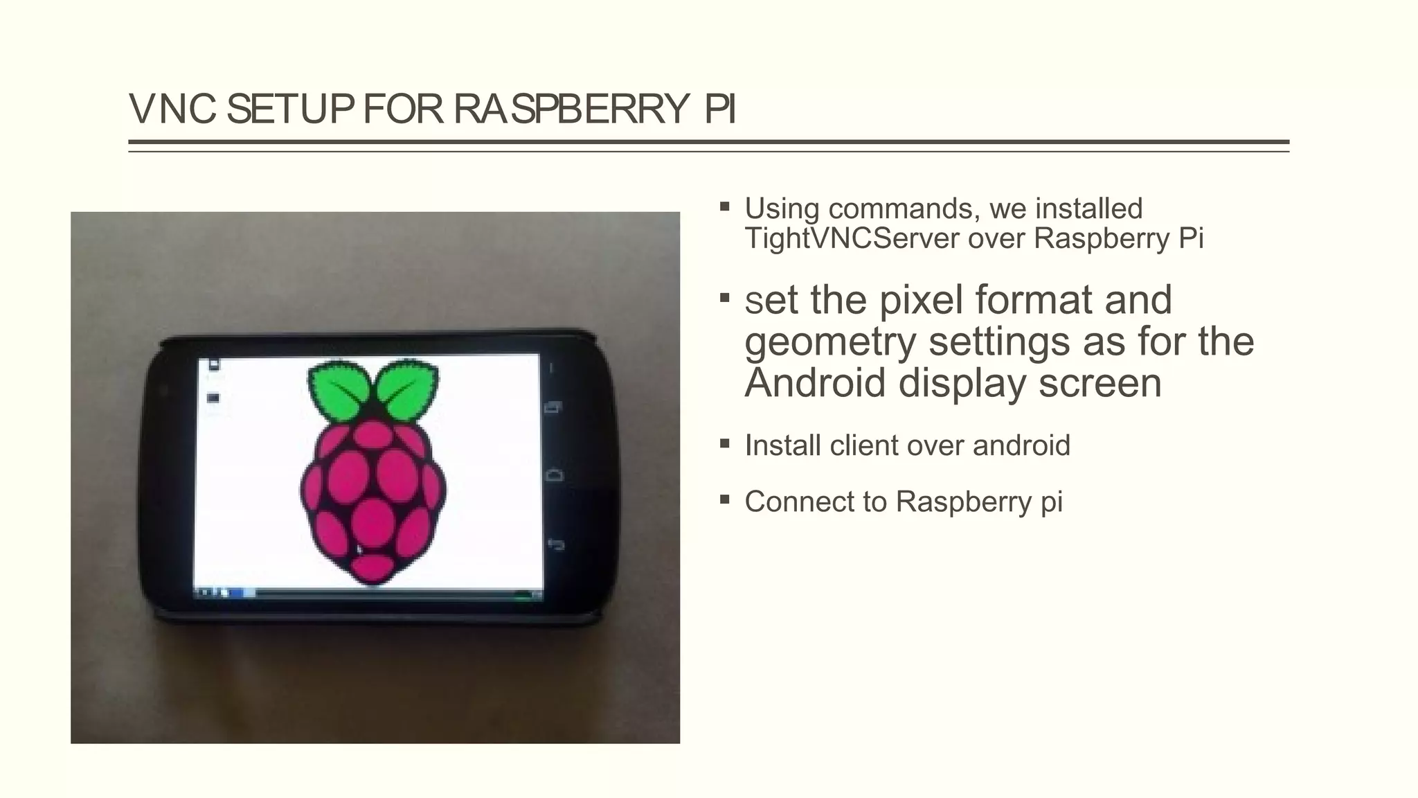 VNC SETUPFOR RASPBERRY PI
 Using commands, we installed
TightVNCServer over Raspberry Pi
 Set the pixel format and
geometry settings as for the
Android display screen
 Install client over android
 Connect to Raspberry pi
 