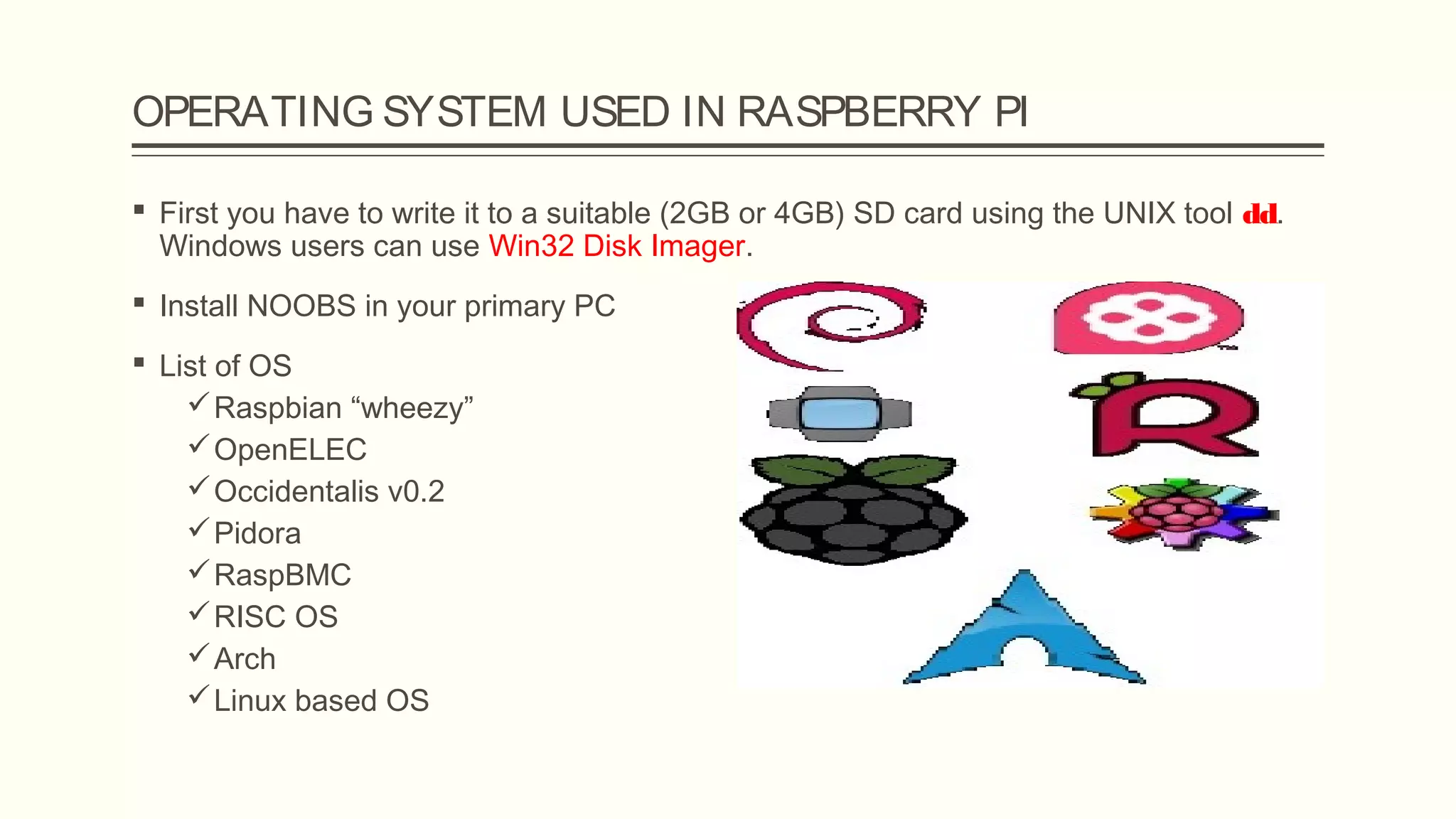 OPERATING SYSTEM USED IN RASPBERRY PI
 First you have to write it to a suitable (2GB or 4GB) SD card using the UNIX tool dd.
Windows users can use Win32 Disk Imager.
 Install NOOBS in your primary PC
 List of OS
Raspbian “wheezy”
OpenELEC
Occidentalis v0.2
Pidora
RaspBMC
RISC OS
Arch
Linux based OS
 